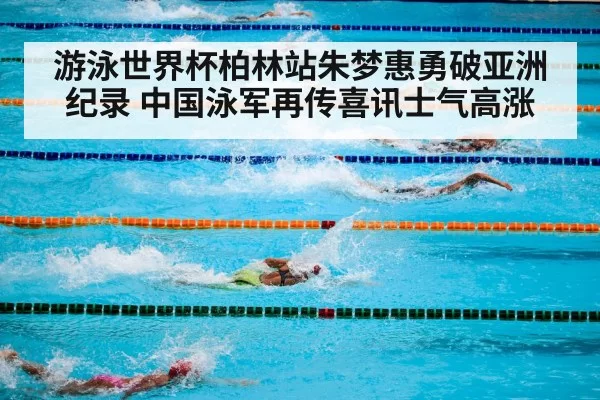 游泳世界杯柏林站朱梦惠勇破亚洲纪录 中国泳军再传喜讯士气高涨